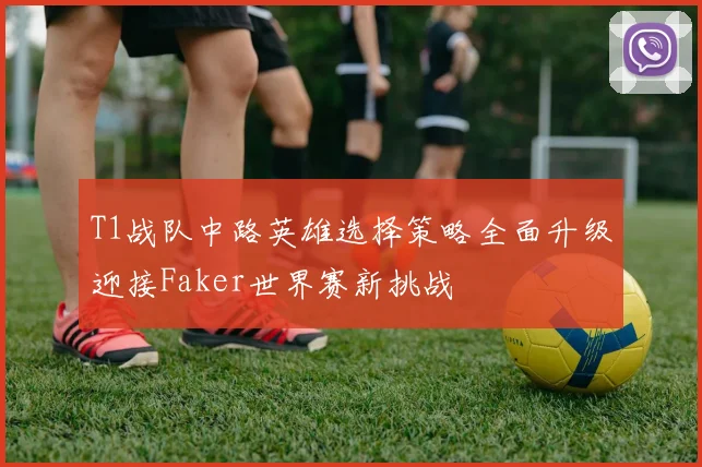 T1战队中路英雄选择策略全面升级迎接Faker世界赛新挑战
