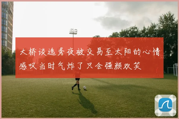 大桥谈选秀夜被交易至太阳的心情感叹当时气炸了只会强颜欢笑